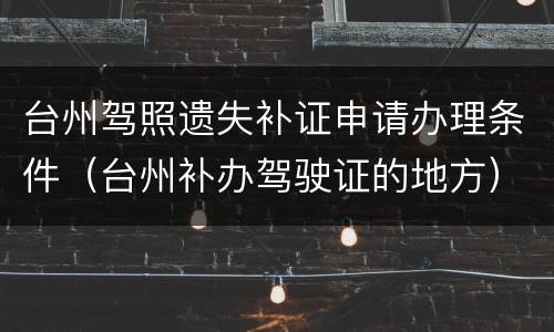 台州驾照遗失补证申请办理条件（台州补办驾驶证的地方）