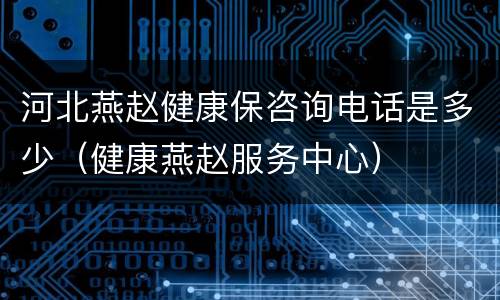 河北燕赵健康保咨询电话是多少（健康燕赵服务中心）