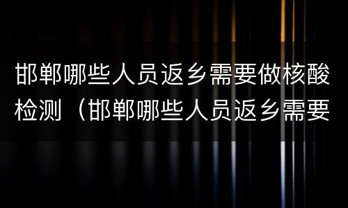 邯郸哪些人员返乡需要做核酸检测（邯郸哪些人员返乡需要做核酸检测报告）