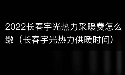 2022长春宇光热力采暖费怎么缴（长春宇光热力供暖时间）
