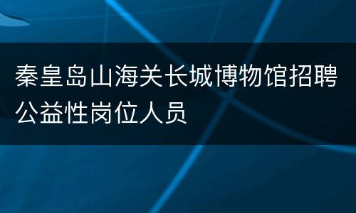 秦皇岛山海关长城博物馆招聘公益性岗位人员
