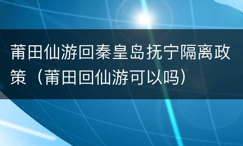 莆田仙游回秦皇岛抚宁隔离政策（莆田回仙游可以吗）