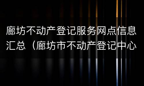 廊坊不动产登记服务网点信息汇总（廊坊市不动产登记中心公示公告）