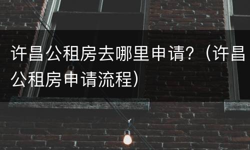 许昌公租房去哪里申请?（许昌公租房申请流程）