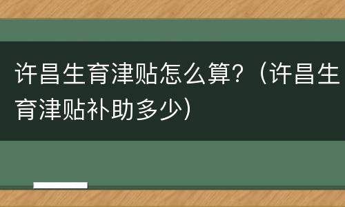 许昌生育津贴怎么算?（许昌生育津贴补助多少）