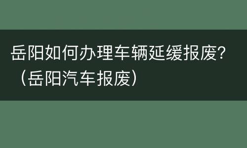 岳阳如何办理车辆延缓报废？（岳阳汽车报废）