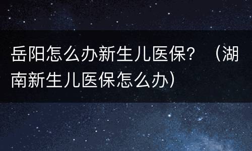 岳阳怎么办新生儿医保？（湖南新生儿医保怎么办）