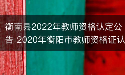 衡南县2022年教师资格认定公告 2020年衡阳市教师资格证认定公告