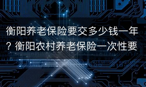 衡阳养老保险要交多少钱一年? 衡阳农村养老保险一次性要多少钱