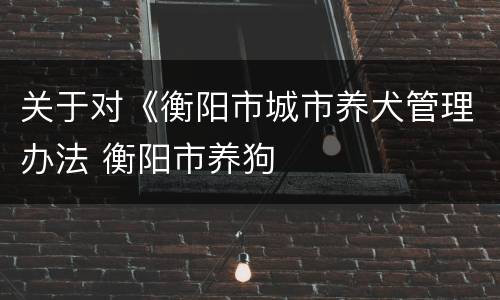 关于对《衡阳市城市养犬管理办法 衡阳市养狗
