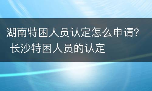 湖南特困人员认定怎么申请？ 长沙特困人员的认定