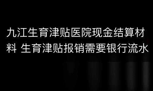 九江生育津贴医院现金结算材料 生育津贴报销需要银行流水吗