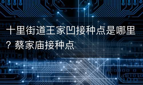 十里街道王家凹接种点是哪里? 蔡家庙接种点