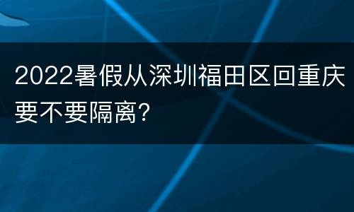 2022暑假从深圳福田区回重庆要不要隔离？
