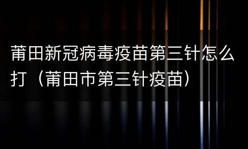 莆田新冠病毒疫苗第三针怎么打（莆田市第三针疫苗）