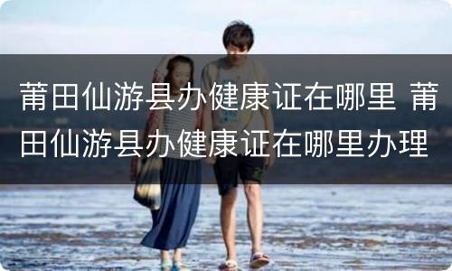 莆田仙游县办健康证在哪里 莆田仙游县办健康证在哪里办理