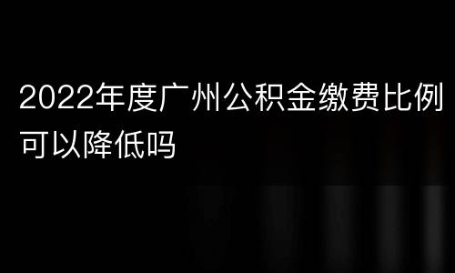 2022年度广州公积金缴费比例可以降低吗