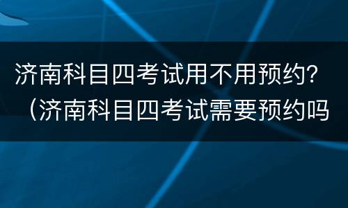 济南科目四考试用不用预约？（济南科目四考试需要预约吗）