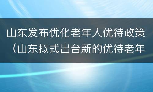 山东发布优化老年人优待政策（山东拟式出台新的优待老年人规定）