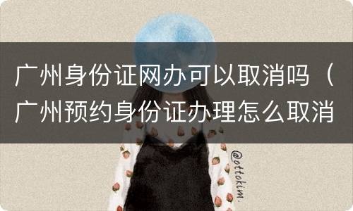 广州身份证网办可以取消吗（广州预约身份证办理怎么取消）