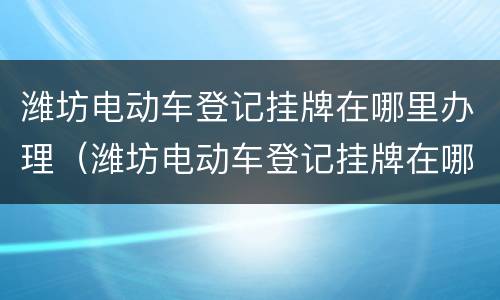 潍坊电动车登记挂牌在哪里办理（潍坊电动车登记挂牌在哪里办理手续）
