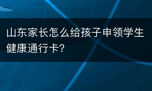 山东家长怎么给孩子申领学生健康通行卡？