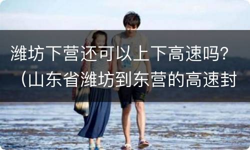 潍坊下营还可以上下高速吗？（山东省潍坊到东营的高速封路了吗）
