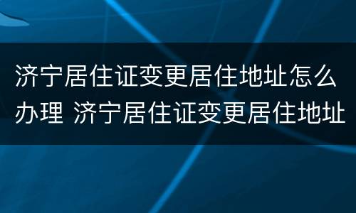 济宁居住证变更居住地址怎么办理 济宁居住证变更居住地址怎么办理手续