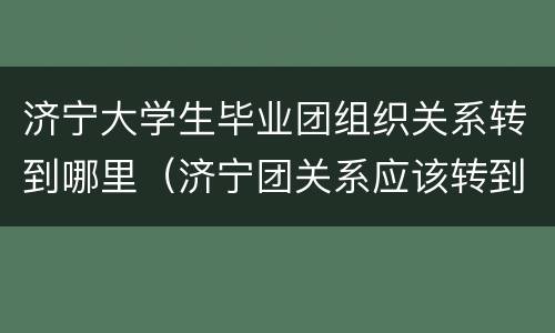 济宁大学生毕业团组织关系转到哪里（济宁团关系应该转到哪里）
