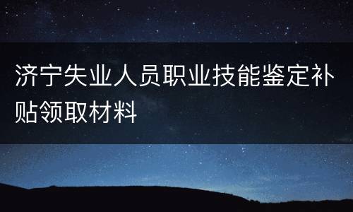 济宁失业人员职业技能鉴定补贴领取材料