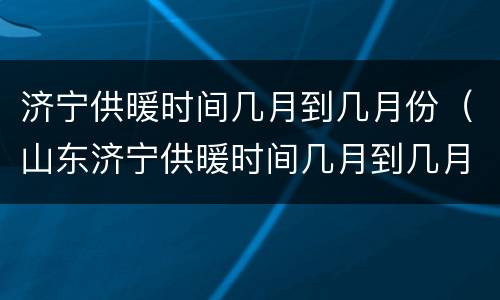 济宁供暖时间几月到几月份（山东济宁供暖时间几月到几月）