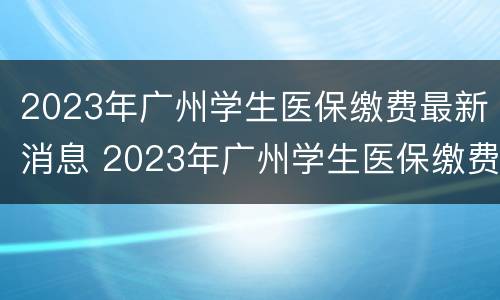 2023年广州学生医保缴费最新消息 2023年广州学生医保缴费最新消息是多少