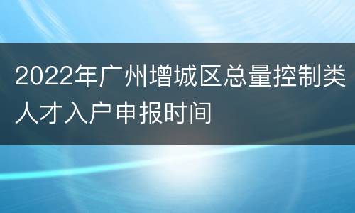 2022年广州增城区总量控制类人才入户申报时间