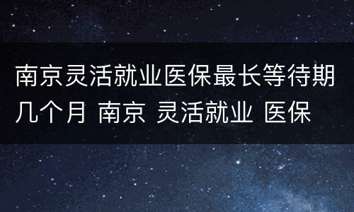 南京灵活就业医保最长等待期几个月 南京 灵活就业 医保