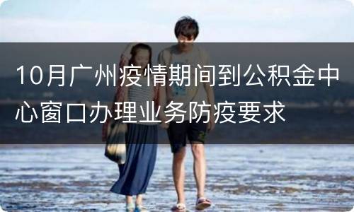 10月广州疫情期间到公积金中心窗口办理业务防疫要求