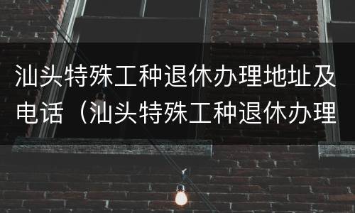 汕头特殊工种退休办理地址及电话（汕头特殊工种退休办理地址及电话是多少）