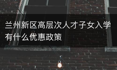 兰州新区高层次人才子女入学有什么优惠政策