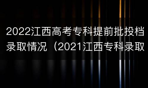 2022江西高考专科提前批投档录取情况（2021江西专科录取投档线）