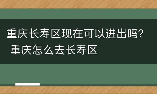 重庆长寿区现在可以进出吗？ 重庆怎么去长寿区