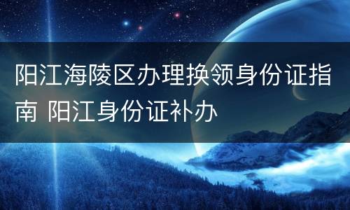 阳江海陵区办理换领身份证指南 阳江身份证补办
