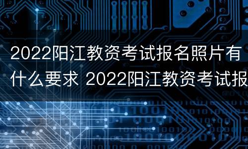2022阳江教资考试报名照片有什么要求 2022阳江教资考试报名照片有什么要求吗
