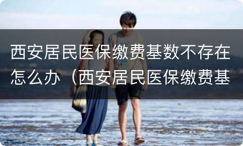 西安居民医保缴费基数不存在怎么办（西安居民医保缴费基数不存在怎么办理）