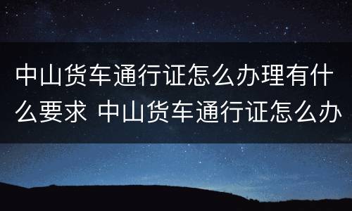 中山货车通行证怎么办理有什么要求 中山货车通行证怎么办理有什么要求