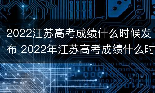 2022江苏高考成绩什么时候发布 2022年江苏高考成绩什么时候出来