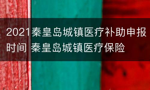 2021秦皇岛城镇医疗补助申报时间 秦皇岛城镇医疗保险