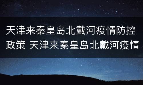 天津来秦皇岛北戴河疫情防控政策 天津来秦皇岛北戴河疫情防控政策要求