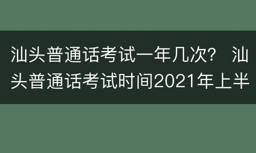 汕头普通话考试一年几次？ 汕头普通话考试时间2021年上半年