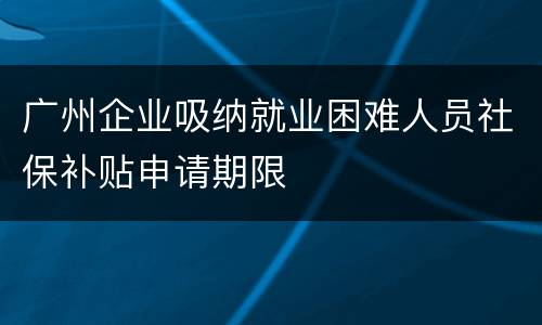 广州企业吸纳就业困难人员社保补贴申请期限