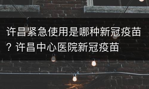许昌紧急使用是哪种新冠疫苗? 许昌中心医院新冠疫苗