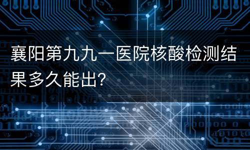 襄阳第九九一医院核酸检测结果多久能出？